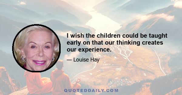 I wish the children could be taught early on that our thinking creates our experience.