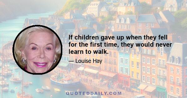 If children gave up when they fell for the first time, they would never learn to walk.