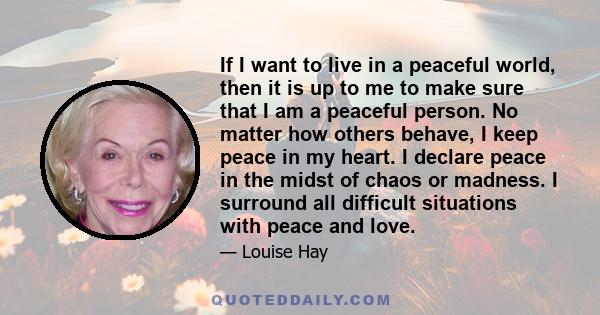 If I want to live in a peaceful world, then it is up to me to make sure that I am a peaceful person. No matter how others behave, I keep peace in my heart. I declare peace in the midst of chaos or madness. I surround