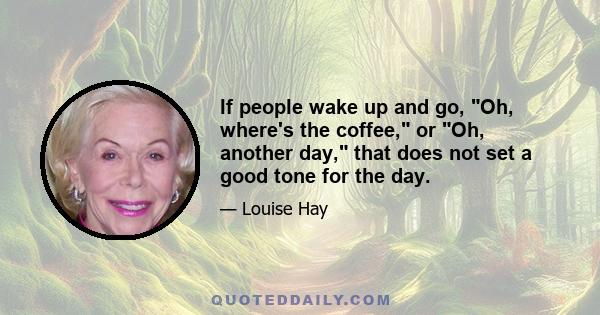 If people wake up and go, Oh, where's the coffee, or Oh, another day, that does not set a good tone for the day.