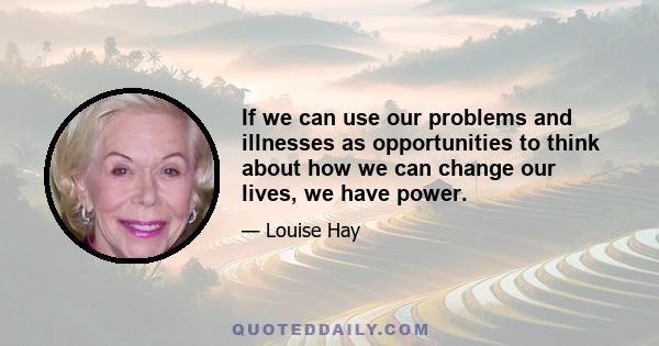 If we can use our problems and illnesses as opportunities to think about how we can change our lives, we have power.