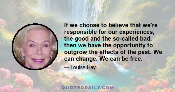 If we choose to believe that we're responsible for our experiences, the good and the so-called bad, then we have the opportunity to outgrow the effects of the past. We can change. We can be free.