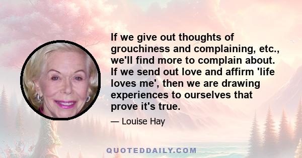 If we give out thoughts of grouchiness and complaining, etc., we'll find more to complain about. If we send out love and affirm 'life loves me', then we are drawing experiences to ourselves that prove it's true.