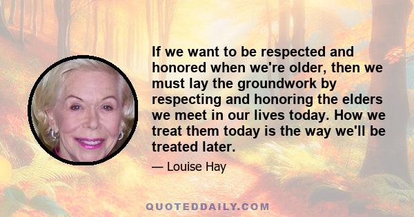 If we want to be respected and honored when we're older, then we must lay the groundwork by respecting and honoring the elders we meet in our lives today. How we treat them today is the way we'll be treated later.