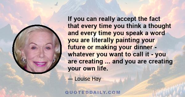 If you can really accept the fact that every time you think a thought and every time you speak a word you are literally painting your future or making your dinner - whatever you want to call it - you are creating ...