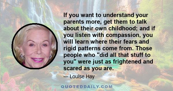 If you want to understand your parents more, get them to talk about their own childhood; and if you listen with compassion, you will learn where their fears and rigid patterns come from. Those people who did all that