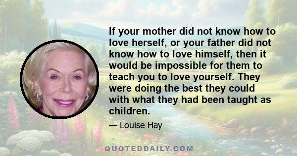 If your mother did not know how to love herself, or your father did not know how to love himself, then it would be impossible for them to teach you to love yourself. They were doing the best they could with what they