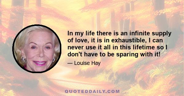 In my life there is an infinite supply of love, it is in exhaustible, I can never use it all in this lifetime so I don't have to be sparing with it!