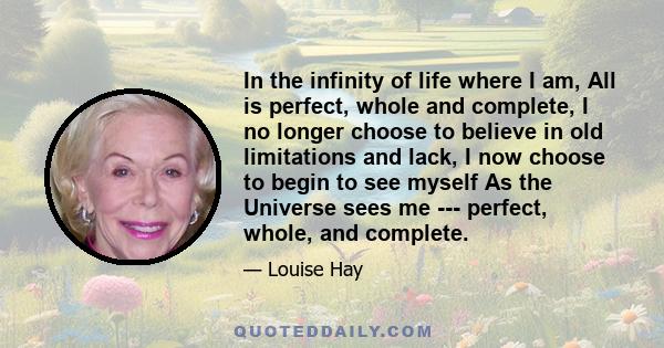 In the infinity of life where I am, All is perfect, whole and complete, I no longer choose to believe in old limitations and lack, I now choose to begin to see myself As the Universe sees me --- perfect, whole, and