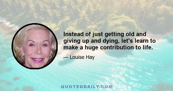 Instead of just getting old and giving up and dying, let's learn to make a huge contribution to life.