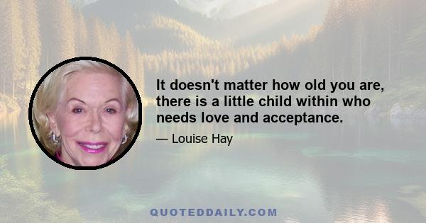 It doesn't matter how old you are, there is a little child within who needs love and acceptance.