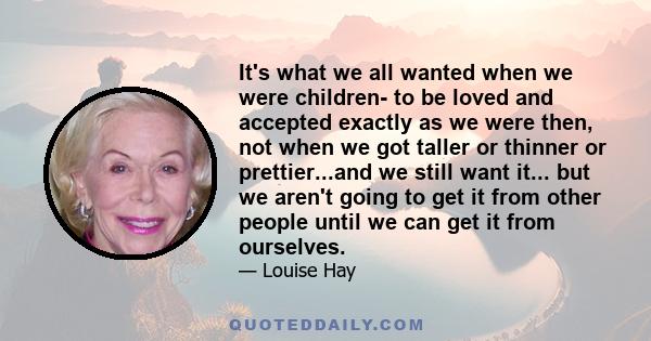 It's what we all wanted when we were children- to be loved and accepted exactly as we were then, not when we got taller or thinner or prettier...and we still want it... but we aren't going to get it from other people