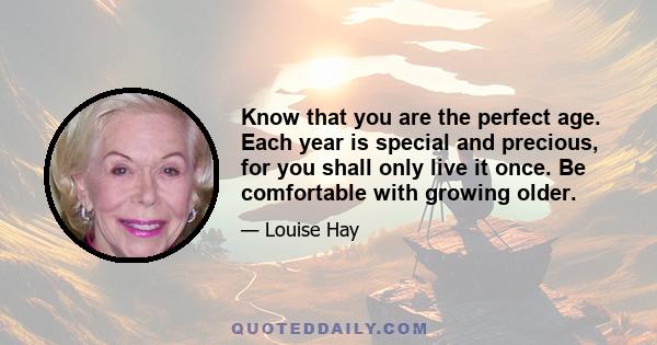 Know that you are the perfect age. Each year is special and precious, for you shall only live it once. Be comfortable with growing older.