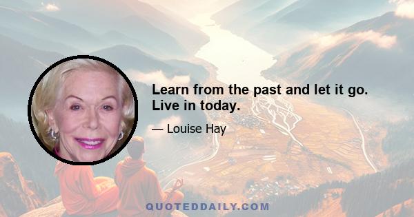 Learn from the past and let it go. Live in today.