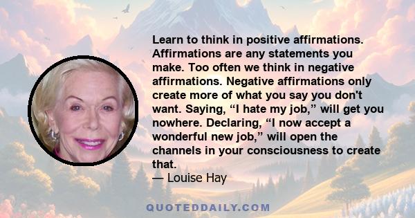 Learn to think in positive affirmations. Affirmations are any statements you make. Too often we think in negative affirmations. Negative affirmations only create more of what you say you don't want. Saying, “I hate my