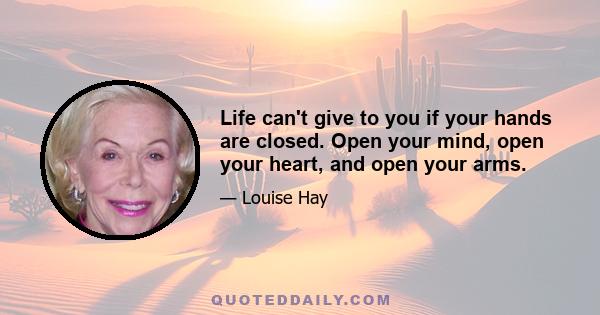 Life can't give to you if your hands are closed. Open your mind, open your heart, and open your arms.