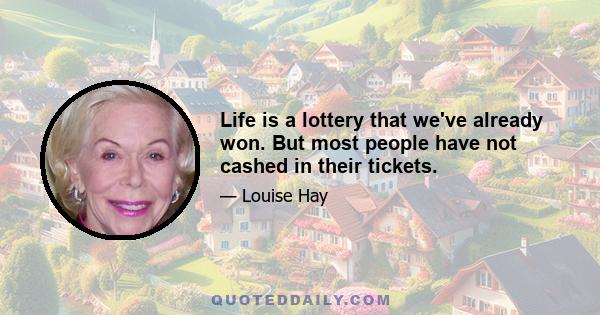 Life is a lottery that we've already won. But most people have not cashed in their tickets.