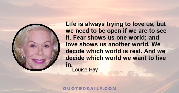 Life is always trying to love us, but we need to be open if we are to see it. Fear shows us one world; and love shows us another world. We decide which world is real. And we decide which world we want to live in.