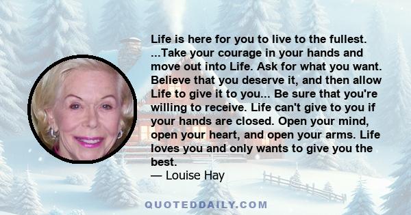 Life is here for you to live to the fullest. ...Take your courage in your hands and move out into Life. Ask for what you want. Believe that you deserve it, and then allow Life to give it to you... Be sure that you're