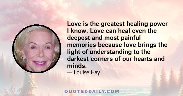 Love is the greatest healing power I know. Love can heal even the deepest and most painful memories because love brings the light of understanding to the darkest corners of our hearts and minds.