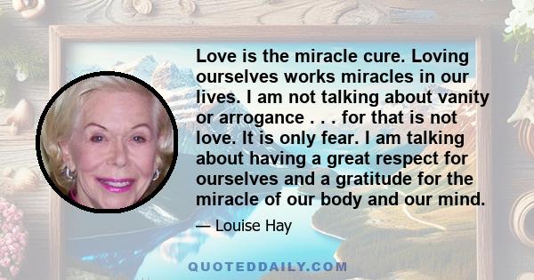 Love is the miracle cure. Loving ourselves works miracles in our lives. I am not talking about vanity or arrogance . . . for that is not love. It is only fear. I am talking about having a great respect for ourselves and 