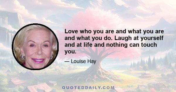 Love who you are and what you are and what you do. Laugh at yourself and at life and nothing can touch you.