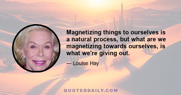 Magnetizing things to ourselves is a natural process, but what are we magnetizing towards ourselves, is what we're giving out.