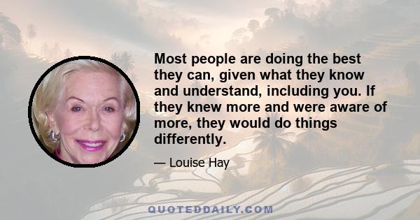 Most people are doing the best they can, given what they know and understand, including you. If they knew more and were aware of more, they would do things differently.