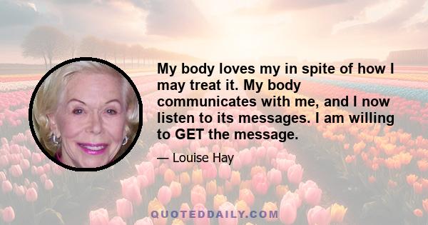 My body loves my in spite of how I may treat it. My body communicates with me, and I now listen to its messages. I am willing to GET the message.