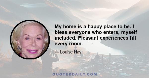 My home is a happy place to be. I bless everyone who enters, myself included. Pleasant experiences fill every room.