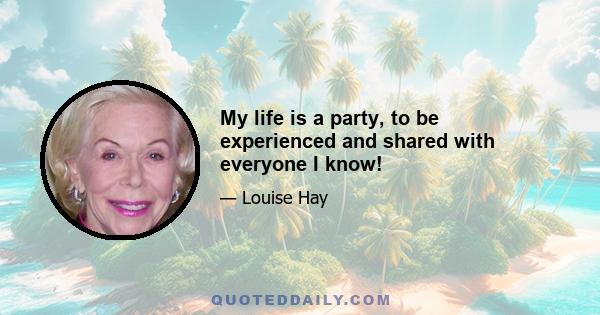 My life is a party, to be experienced and shared with everyone I know!