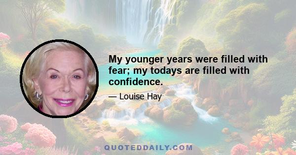 My younger years were filled with fear; my todays are filled with confidence.