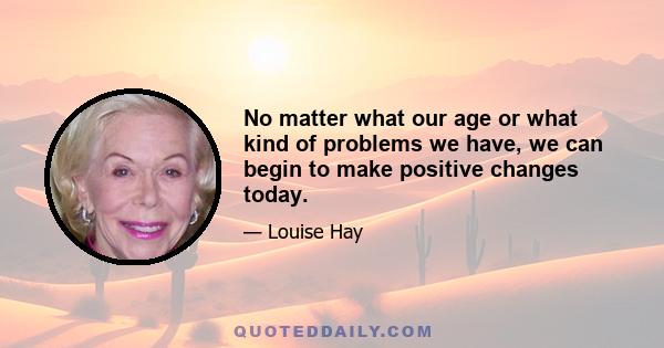 No matter what our age or what kind of problems we have, we can begin to make positive changes today.