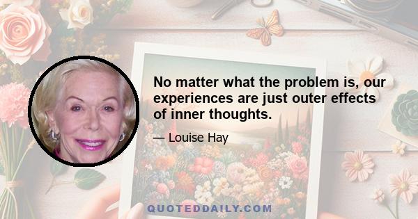 No matter what the problem is, our experiences are just outer effects of inner thoughts.