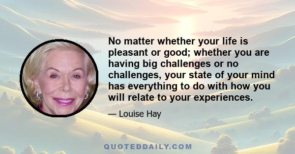 No matter whether your life is pleasant or good; whether you are having big challenges or no challenges, your state of your mind has everything to do with how you will relate to your experiences.