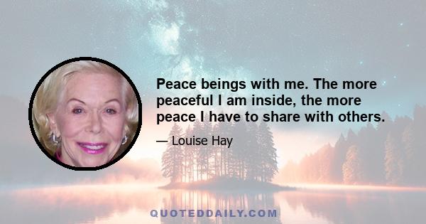 Peace beings with me. The more peaceful I am inside, the more peace I have to share with others.