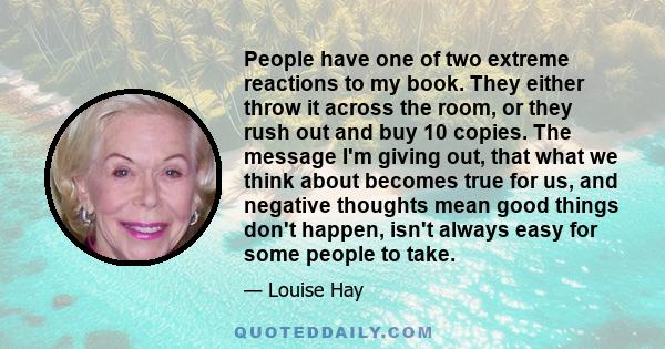 People have one of two extreme reactions to my book. They either throw it across the room, or they rush out and buy 10 copies. The message I'm giving out, that what we think about becomes true for us, and negative