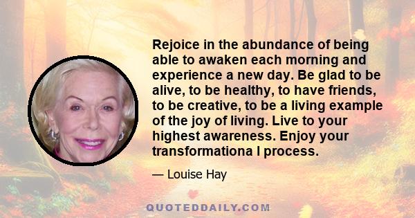 Rejoice in the abundance of being able to awaken each morning and experience a new day. Be glad to be alive, to be healthy, to have friends, to be creative, to be a living example of the joy of living. Live to your