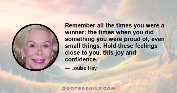 Remember all the times you were a winner; the times when you did something you were proud of, even small things. Hold these feelings close to you, this joy and confidence.