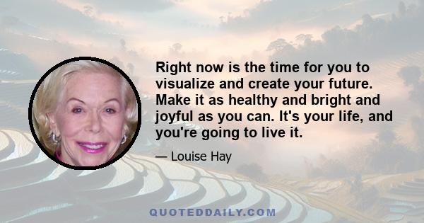 Right now is the time for you to visualize and create your future. Make it as healthy and bright and joyful as you can. It's your life, and you're going to live it.