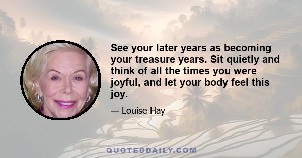 See your later years as becoming your treasure years. Sit quietly and think of all the times you were joyful, and let your body feel this joy.