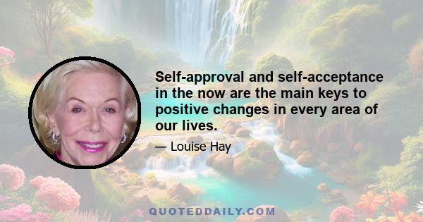 Self-approval and self-acceptance in the now are the main keys to positive changes in every area of our lives.