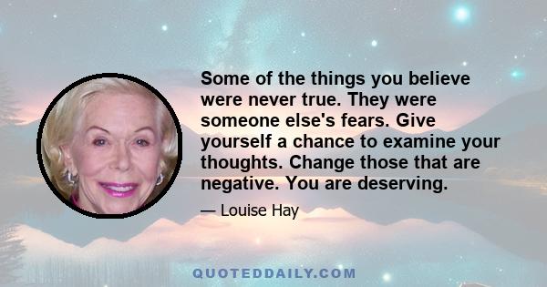 Some of the things you believe were never true. They were someone else's fears. Give yourself a chance to examine your thoughts. Change those that are negative. You are deserving.