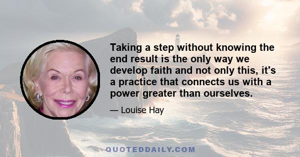 Taking a step without knowing the end result is the only way we develop faith and not only this, it's a practice that connects us with a power greater than ourselves.