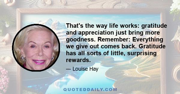 That's the way life works: gratitude and appreciation just bring more goodness. Remember: Everything we give out comes back. Gratitude has all sorts of little, surprising rewards.