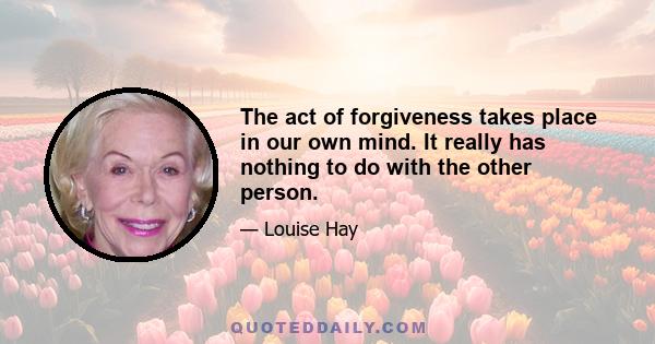 The act of forgiveness takes place in our own mind. It really has nothing to do with the other person.