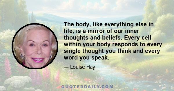 The body, like everything else in life, is a mirror of our inner thoughts and beliefs. Every cell within your body responds to every single thought you think and every word you speak.