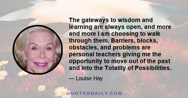 The gateways to wisdom and learning are always open, and more and more I am choosing to walk through them. Barriers, blocks, obstacles, and problems are personal teachers giving me the opportunity to move out of the