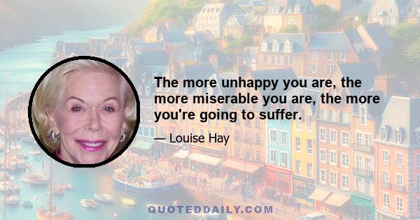 The more unhappy you are, the more miserable you are, the more you're going to suffer.