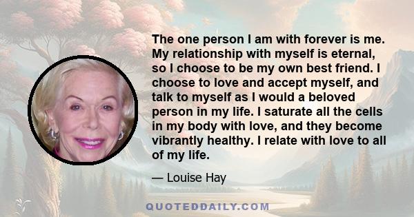 The one person I am with forever is me. My relationship with myself is eternal, so I choose to be my own best friend. I choose to love and accept myself, and talk to myself as I would a beloved person in my life. I